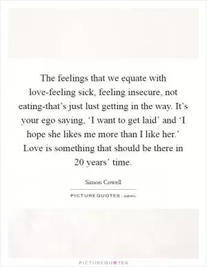The feelings that we equate with love-feeling sick, feeling insecure, not eating-that’s just lust getting in the way. It’s your ego saying, ‘I want to get laid’ and ‘I hope she likes me more than I like her.’ Love is something that should be there in 20 years’ time Picture Quote #1