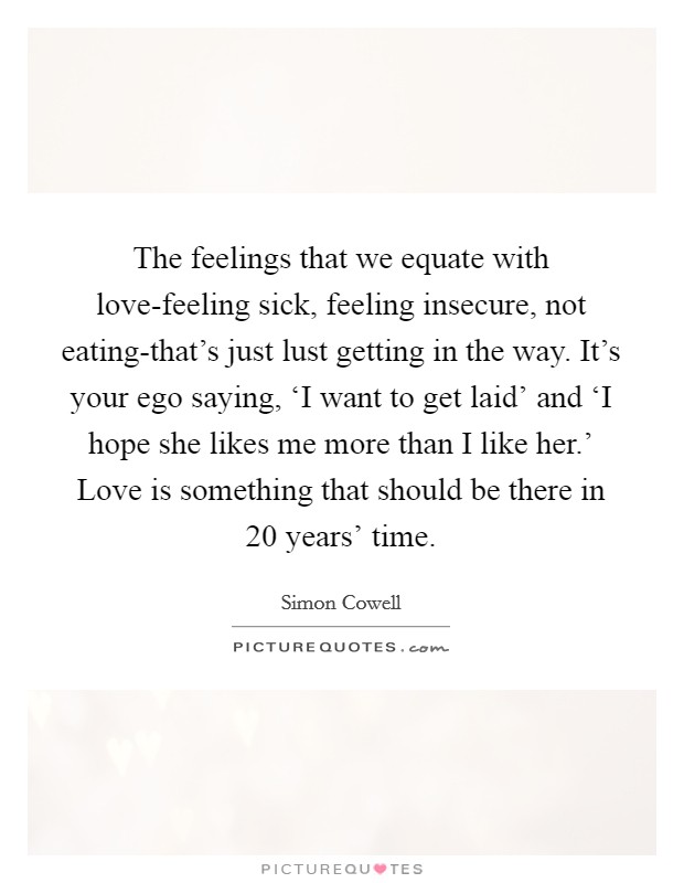 The feelings that we equate with love-feeling sick, feeling insecure, not eating-that's just lust getting in the way. It's your ego saying, ‘I want to get laid' and ‘I hope she likes me more than I like her.' Love is something that should be there in 20 years' time. Picture Quote #1