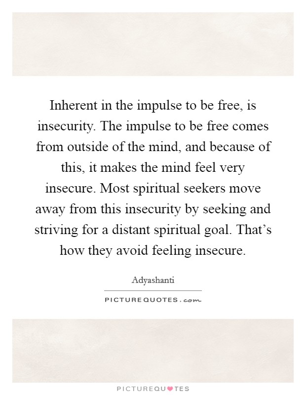 Inherent in the impulse to be free, is insecurity. The impulse to be free comes from outside of the mind, and because of this, it makes the mind feel very insecure. Most spiritual seekers move away from this insecurity by seeking and striving for a distant spiritual goal. That's how they avoid feeling insecure. Picture Quote #1