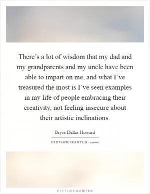 There’s a lot of wisdom that my dad and my grandparents and my uncle have been able to impart on me, and what I’ve treasured the most is I’ve seen examples in my life of people embracing their creativity, not feeling insecure about their artistic inclinations Picture Quote #1