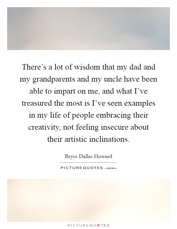There's a lot of wisdom that my dad and my grandparents and my uncle have been able to impart on me, and what I've treasured the most is I've seen examples in my life of people embracing their creativity, not feeling insecure about their artistic inclinations. Picture Quote #1