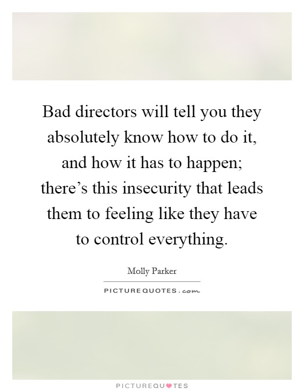 Bad directors will tell you they absolutely know how to do it, and how it has to happen; there's this insecurity that leads them to feeling like they have to control everything. Picture Quote #1