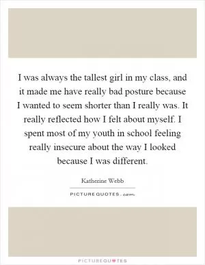 I was always the tallest girl in my class, and it made me have really bad posture because I wanted to seem shorter than I really was. It really reflected how I felt about myself. I spent most of my youth in school feeling really insecure about the way I looked because I was different Picture Quote #1