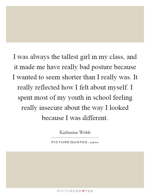 I was always the tallest girl in my class, and it made me have really bad posture because I wanted to seem shorter than I really was. It really reflected how I felt about myself. I spent most of my youth in school feeling really insecure about the way I looked because I was different. Picture Quote #1