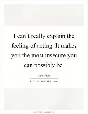 I can’t really explain the feeling of acting. It makes you the most insecure you can possibly be Picture Quote #1