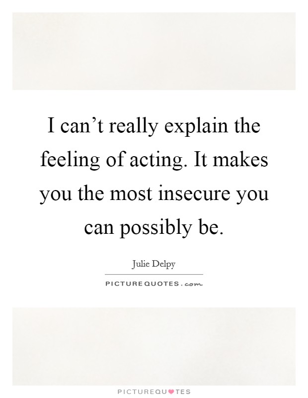 I can't really explain the feeling of acting. It makes you the most insecure you can possibly be. Picture Quote #1