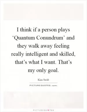 I think if a person plays ‘Quantum Conundrum’ and they walk away feeling really intelligent and skilled, that’s what I want. That’s my only goal Picture Quote #1