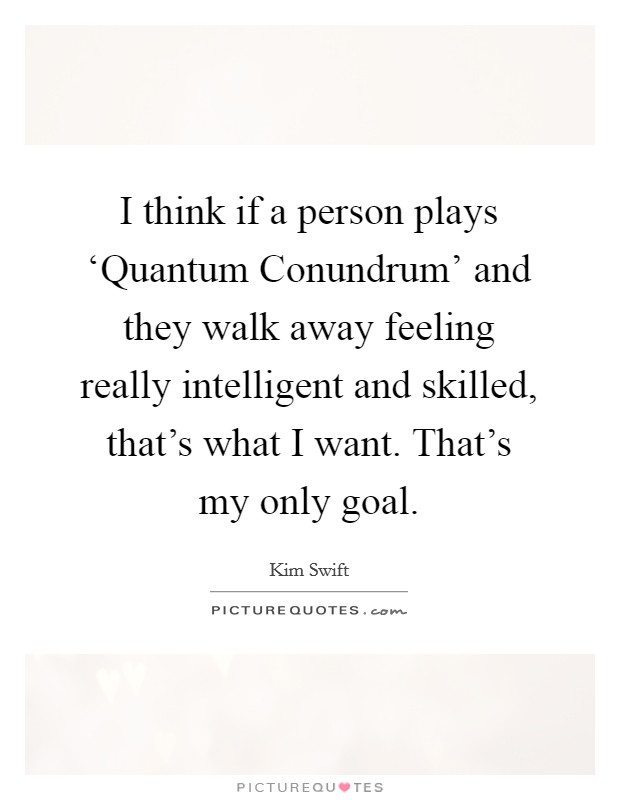 I think if a person plays ‘Quantum Conundrum' and they walk away feeling really intelligent and skilled, that's what I want. That's my only goal. Picture Quote #1