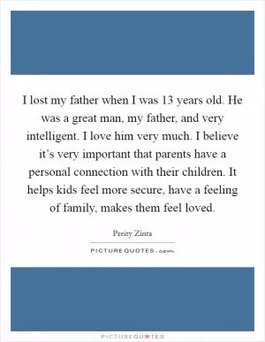 I lost my father when I was 13 years old. He was a great man, my father, and very intelligent. I love him very much. I believe it’s very important that parents have a personal connection with their children. It helps kids feel more secure, have a feeling of family, makes them feel loved Picture Quote #1
