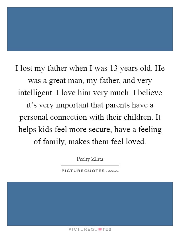 I lost my father when I was 13 years old. He was a great man, my father, and very intelligent. I love him very much. I believe it's very important that parents have a personal connection with their children. It helps kids feel more secure, have a feeling of family, makes them feel loved. Picture Quote #1