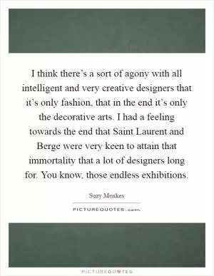 I think there’s a sort of agony with all intelligent and very creative designers that it’s only fashion, that in the end it’s only the decorative arts. I had a feeling towards the end that Saint Laurent and Berge were very keen to attain that immortality that a lot of designers long for. You know, those endless exhibitions Picture Quote #1