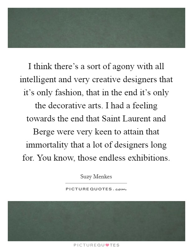 I think there's a sort of agony with all intelligent and very creative designers that it's only fashion, that in the end it's only the decorative arts. I had a feeling towards the end that Saint Laurent and Berge were very keen to attain that immortality that a lot of designers long for. You know, those endless exhibitions. Picture Quote #1