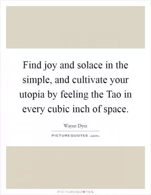 Find joy and solace in the simple, and cultivate your utopia by feeling the Tao in every cubic inch of space Picture Quote #1