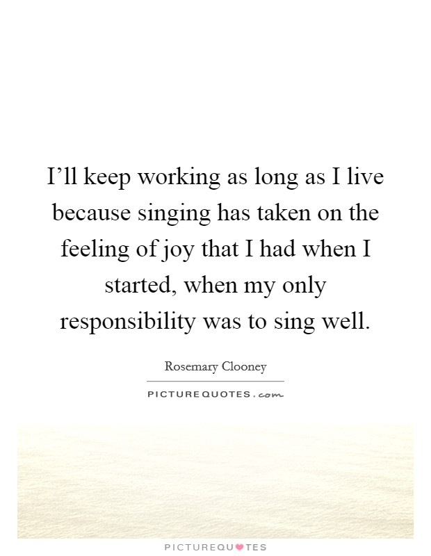 I'll keep working as long as I live because singing has taken on the feeling of joy that I had when I started, when my only responsibility was to sing well. Picture Quote #1