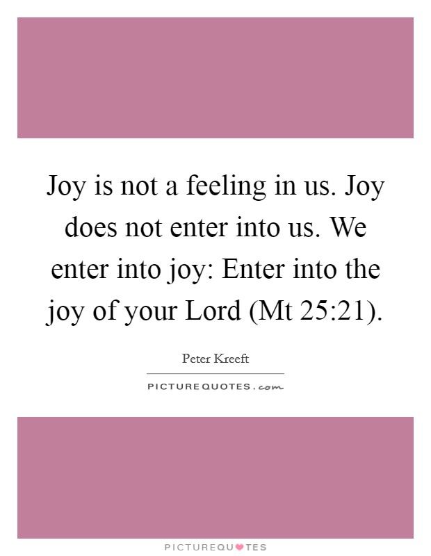 Joy is not a feeling in us. Joy does not enter into us. We enter into joy: Enter into the joy of your Lord (Mt 25:21). Picture Quote #1
