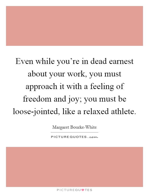 Even while you're in dead earnest about your work, you must approach it with a feeling of freedom and joy; you must be loose-jointed, like a relaxed athlete. Picture Quote #1