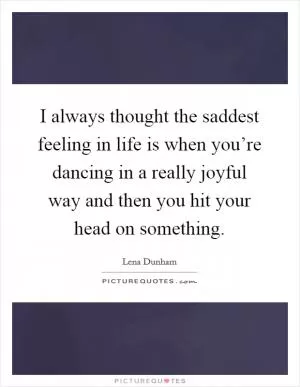 I always thought the saddest feeling in life is when you’re dancing in a really joyful way and then you hit your head on something Picture Quote #1