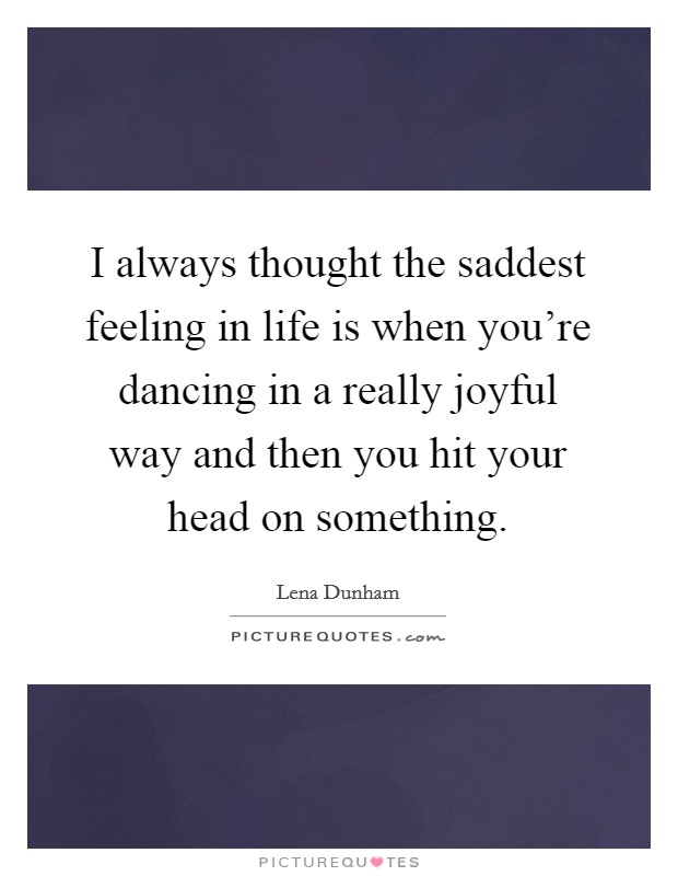 I always thought the saddest feeling in life is when you're dancing in a really joyful way and then you hit your head on something. Picture Quote #1