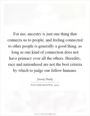 For me, ancestry is just one thing that connects us to people, and feeling connected to other people is generally a good thing, as long as one kind of connection does not have primacy over all the others. Heredity, race and nationhood are not the best criteria by which to judge our fellow humans Picture Quote #1
