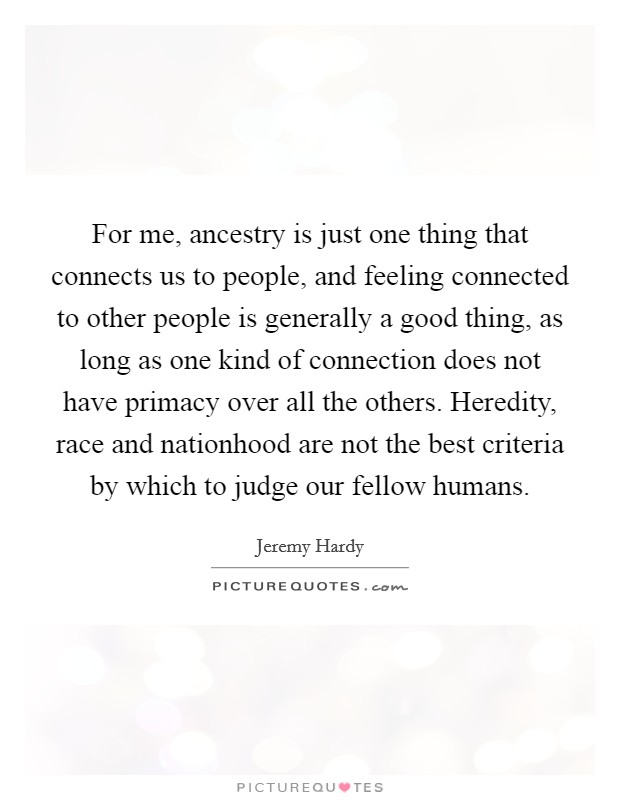 For me, ancestry is just one thing that connects us to people, and feeling connected to other people is generally a good thing, as long as one kind of connection does not have primacy over all the others. Heredity, race and nationhood are not the best criteria by which to judge our fellow humans. Picture Quote #1