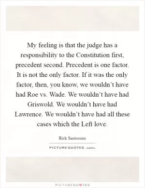 My feeling is that the judge has a responsibility to the Constitution first, precedent second. Precedent is one factor. It is not the only factor. If it was the only factor, then, you know, we wouldn’t have had Roe vs. Wade. We wouldn’t have had Griswold. We wouldn’t have had Lawrence. We wouldn’t have had all these cases which the Left love Picture Quote #1