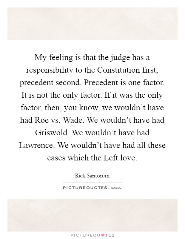 My feeling is that the judge has a responsibility to the Constitution first, precedent second. Precedent is one factor. It is not the only factor. If it was the only factor, then, you know, we wouldn't have had Roe vs. Wade. We wouldn't have had Griswold. We wouldn't have had Lawrence. We wouldn't have had all these cases which the Left love. Picture Quote #1