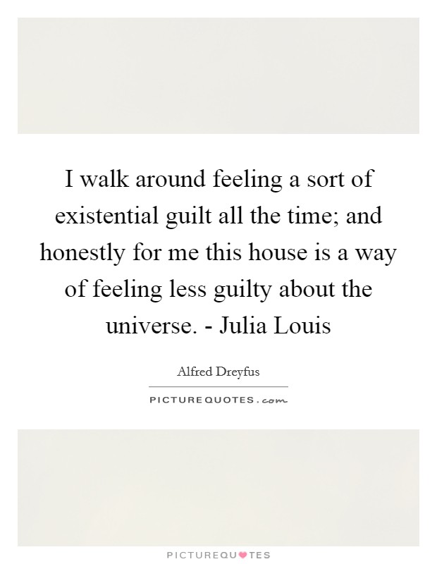 I walk around feeling a sort of existential guilt all the time; and honestly for me this house is a way of feeling less guilty about the universe. - Julia Louis Picture Quote #1
