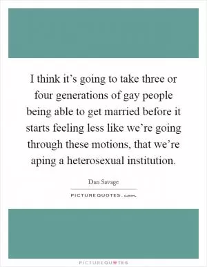 I think it’s going to take three or four generations of gay people being able to get married before it starts feeling less like we’re going through these motions, that we’re aping a heterosexual institution Picture Quote #1