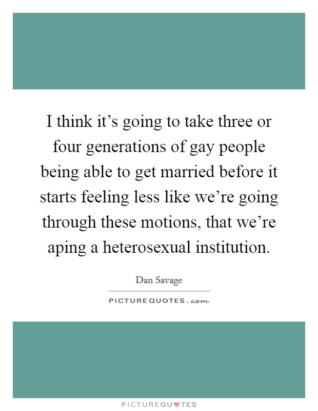 I think it's going to take three or four generations of gay people being able to get married before it starts feeling less like we're going through these motions, that we're aping a heterosexual institution. Picture Quote #1