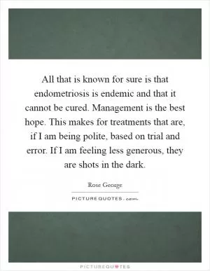 All that is known for sure is that endometriosis is endemic and that it cannot be cured. Management is the best hope. This makes for treatments that are, if I am being polite, based on trial and error. If I am feeling less generous, they are shots in the dark Picture Quote #1