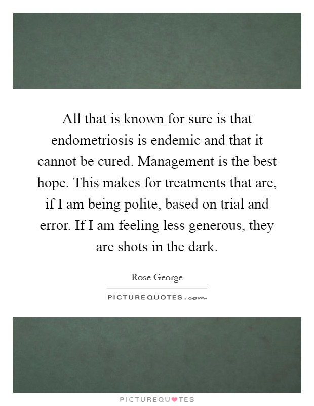 All that is known for sure is that endometriosis is endemic and that it cannot be cured. Management is the best hope. This makes for treatments that are, if I am being polite, based on trial and error. If I am feeling less generous, they are shots in the dark. Picture Quote #1