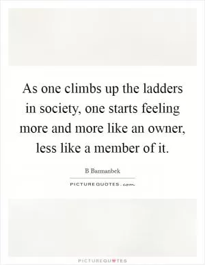 As one climbs up the ladders in society, one starts feeling more and more like an owner, less like a member of it Picture Quote #1