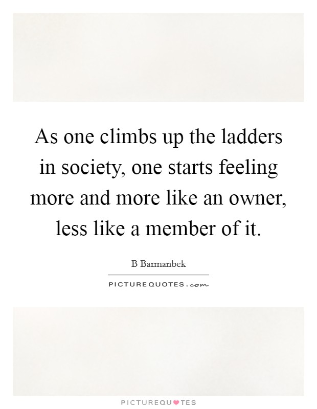 As one climbs up the ladders in society, one starts feeling more and more like an owner, less like a member of it. Picture Quote #1