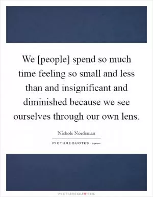 We [people] spend so much time feeling so small and less than and insignificant and diminished because we see ourselves through our own lens Picture Quote #1