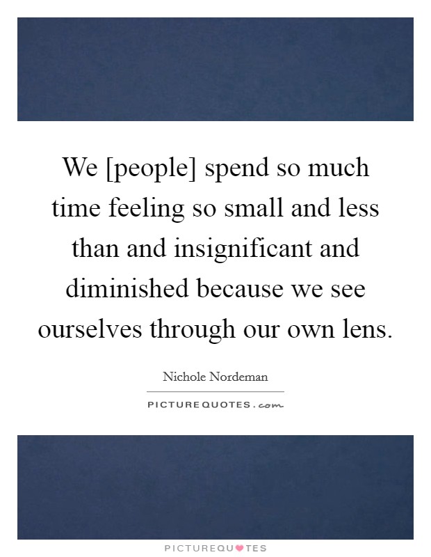 We [people] spend so much time feeling so small and less than and insignificant and diminished because we see ourselves through our own lens. Picture Quote #1