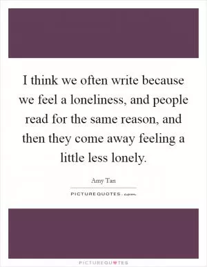 I think we often write because we feel a loneliness, and people read for the same reason, and then they come away feeling a little less lonely Picture Quote #1