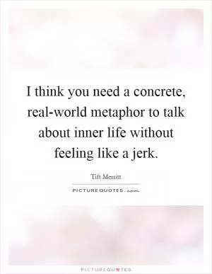 I think you need a concrete, real-world metaphor to talk about inner life without feeling like a jerk Picture Quote #1
