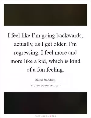 I feel like I’m going backwards, actually, as I get older. I’m regressing. I feel more and more like a kid, which is kind of a fun feeling Picture Quote #1