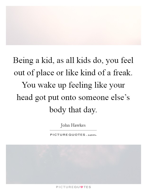 Being a kid, as all kids do, you feel out of place or like kind of a freak. You wake up feeling like your head got put onto someone else’s body that day Picture Quote #1