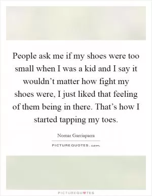 People ask me if my shoes were too small when I was a kid and I say it wouldn’t matter how fight my shoes were, I just liked that feeling of them being in there. That’s how I started tapping my toes Picture Quote #1