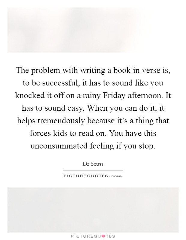 The problem with writing a book in verse is, to be successful, it has to sound like you knocked it off on a rainy Friday afternoon. It has to sound easy. When you can do it, it helps tremendously because it's a thing that forces kids to read on. You have this unconsummated feeling if you stop. Picture Quote #1