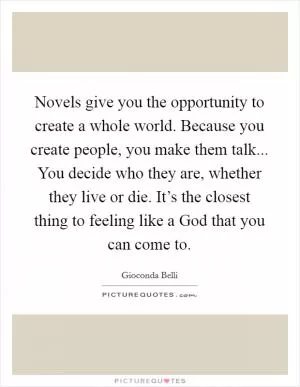 Novels give you the opportunity to create a whole world. Because you create people, you make them talk... You decide who they are, whether they live or die. It’s the closest thing to feeling like a God that you can come to Picture Quote #1