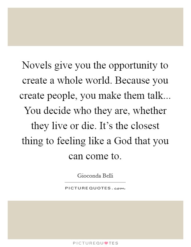 Novels give you the opportunity to create a whole world. Because you create people, you make them talk... You decide who they are, whether they live or die. It's the closest thing to feeling like a God that you can come to. Picture Quote #1