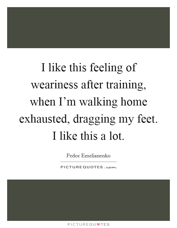 I like this feeling of weariness after training, when I'm walking home exhausted, dragging my feet. I like this a lot. Picture Quote #1