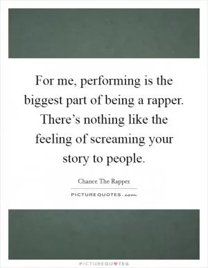 For me, performing is the biggest part of being a rapper. There’s nothing like the feeling of screaming your story to people Picture Quote #1
