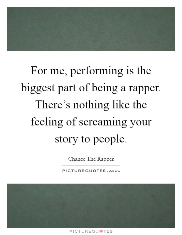 For me, performing is the biggest part of being a rapper. There's nothing like the feeling of screaming your story to people. Picture Quote #1