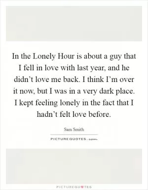 In the Lonely Hour is about a guy that I fell in love with last year, and he didn’t love me back. I think I’m over it now, but I was in a very dark place. I kept feeling lonely in the fact that I hadn’t felt love before Picture Quote #1