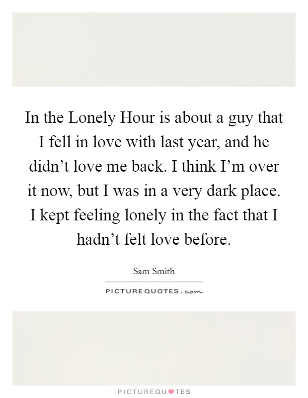 In the Lonely Hour is about a guy that I fell in love with last year, and he didn't love me back. I think I'm over it now, but I was in a very dark place. I kept feeling lonely in the fact that I hadn't felt love before. Picture Quote #1