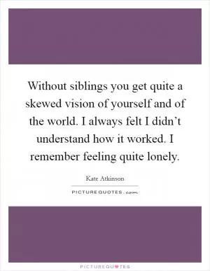 Without siblings you get quite a skewed vision of yourself and of the world. I always felt I didn’t understand how it worked. I remember feeling quite lonely Picture Quote #1
