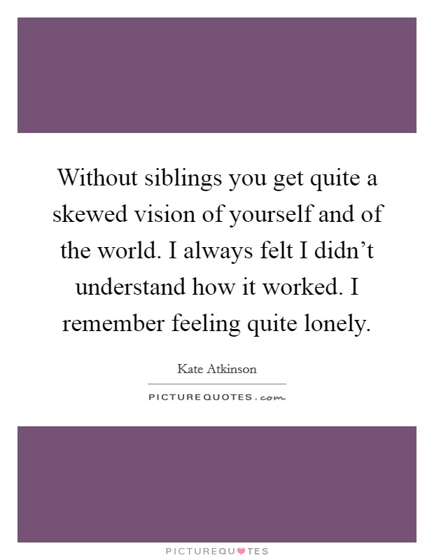 Without siblings you get quite a skewed vision of yourself and of the world. I always felt I didn't understand how it worked. I remember feeling quite lonely. Picture Quote #1